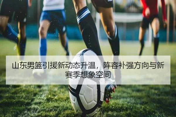 山东男篮引援新动态升温，阵容补强方向与新赛季想象空间