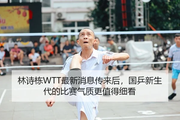 林诗栋WTT最新消息传来后，国乒新生代的比赛气质更值得细看